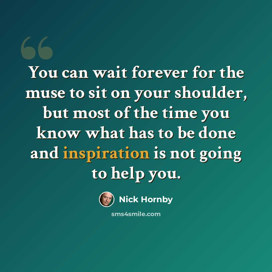 “You can wait forever for the muse to sit on your shoulder, but most of the time you know what has to be done and inspiration is not going to help you.” quote by Nick Hornby