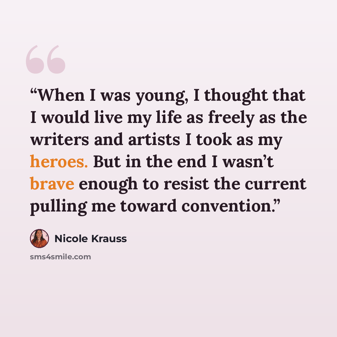 “When I was young, I thought that I would live my life as freely as the writers and artists I took as my heroes. But in the end I wasn’t brave enough to resist the current pulling me toward convention.” quote by Nicole Krauss