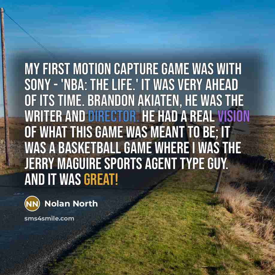 “My first motion capture game was with Sony - 'NBA: The Life.' It was very ahead of its time. Brandon Akiaten, he was the writer and director. He had a real vision of what this game was meant to be; it was a basketball game where I was the Jerry Maguire sports agent type guy. And it was great!” quote by Nolan North