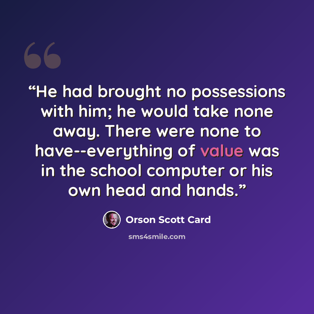 “He had brought no possessions with him; he would take none away. There were none to have--everything of value was in the school computer or his own head and hands.” quote by Orson Scott Card
