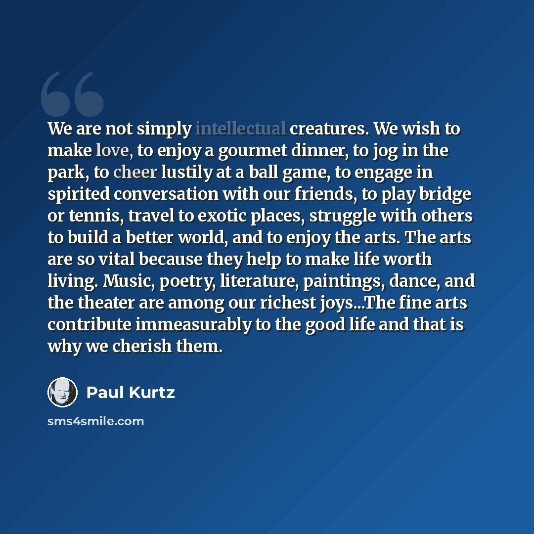 “We are not simply intellectual creatures. We wish to make love, to enjoy a gourmet dinner, to jog in the park, to cheer lustily at a ball game, to engage in spirited conversation with our friends, to play bridge or tennis, travel to exotic places, struggle with others to build a better world, and…” quote by Paul Kurtz