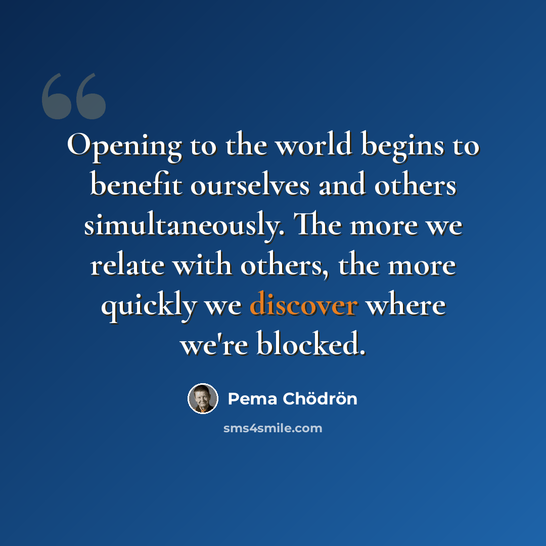 “Opening to the world begins to benefit ourselves and others simultaneously. The more we relate with others, the more quickly we discover where we're blocked.” quote by Pema Chodron