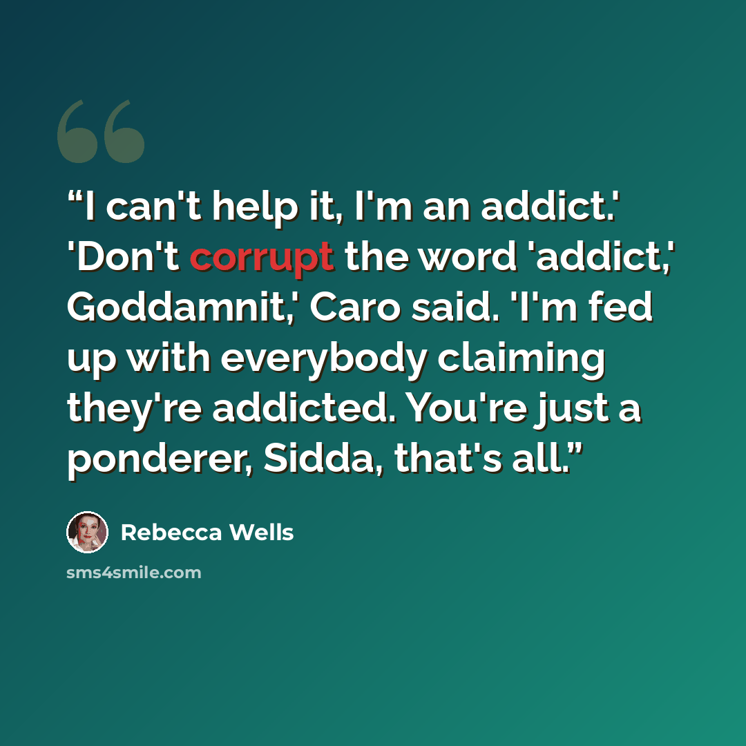 “I can't help it, I'm an addict.' 'Don't corrupt the word 'addict,' Goddamnit,' Caro said. 'I'm fed up with everybody claiming they're addicted. You're just a ponderer, Sidda, that's all.” quote by Rebecca Wells