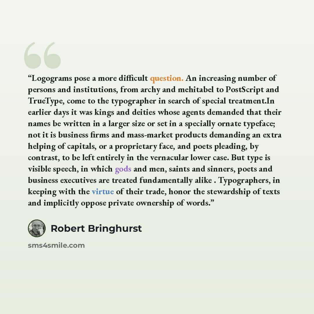 “Logograms pose a more difficult question. An increasing number of persons and institutions, from archy and mehitabel to PostScript and TrueType, come to the typographer in search of special treatment.In earlier days it was kings and deities whose agents demanded that their names be written in a…” quote by Robert Bringhurst