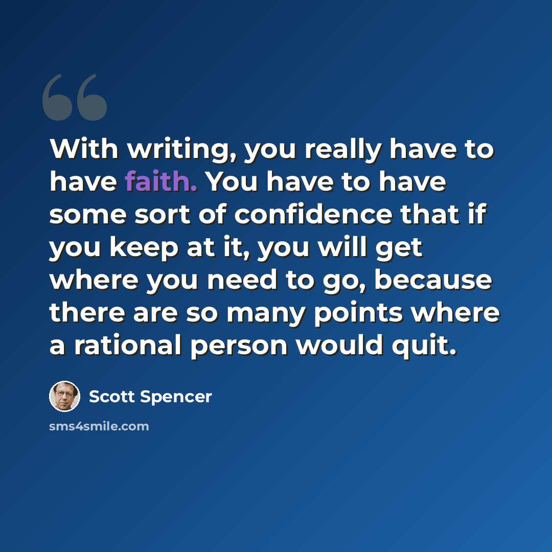 “With writing, you really have to have faith. You have to have some sort of confidence that if you keep at it, you will get where you need to go, because there are so many points where a rational person would quit.” quote by Scott Spencer