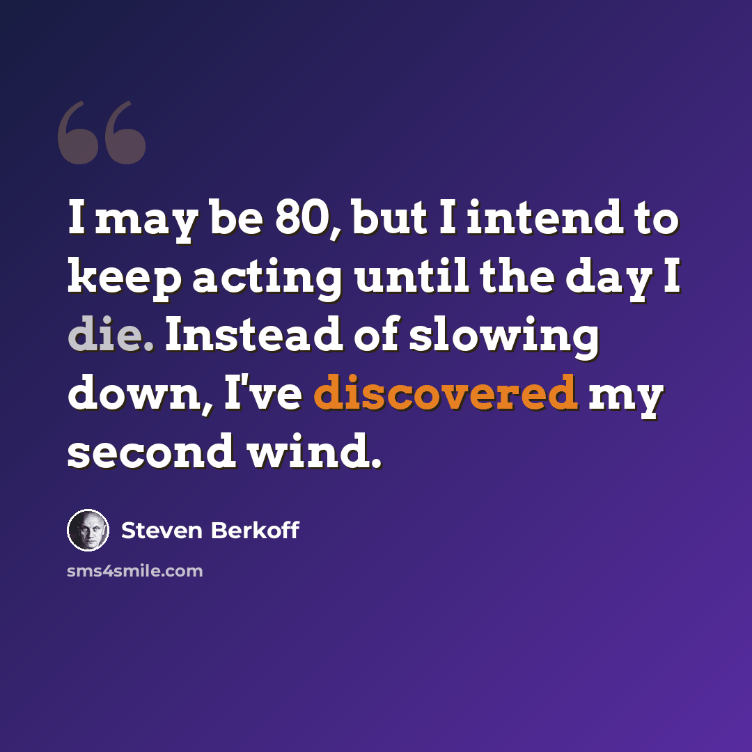“I may be 80, but I intend to keep acting until the day I die. Instead of slowing down, I've discovered my second wind.” quote by Steven Berkoff
