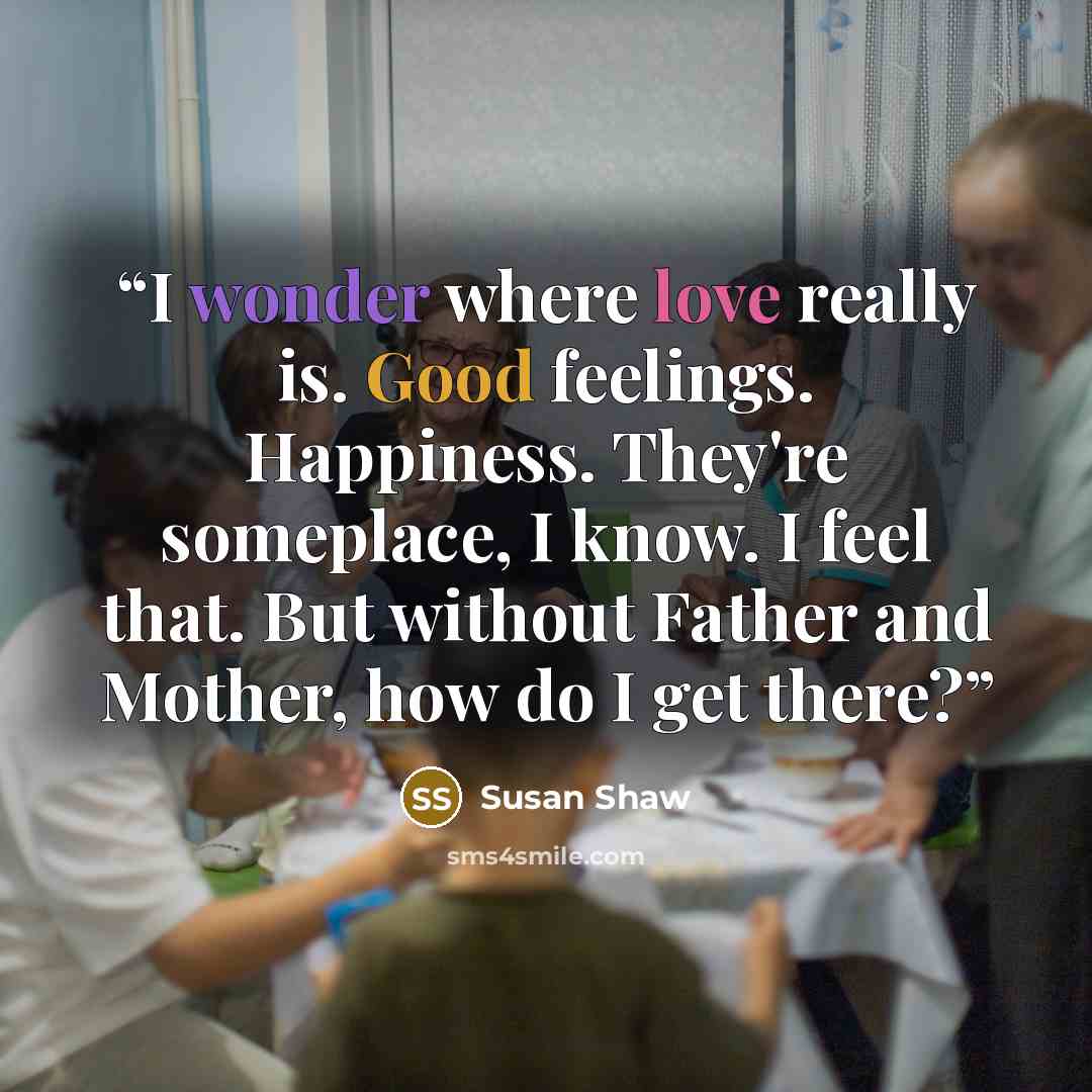 “I wonder where love really is. Good feelings. Happiness. They're someplace, I know. I feel that. But without Father and Mother, how do I get there?” quote by Susan Shaw