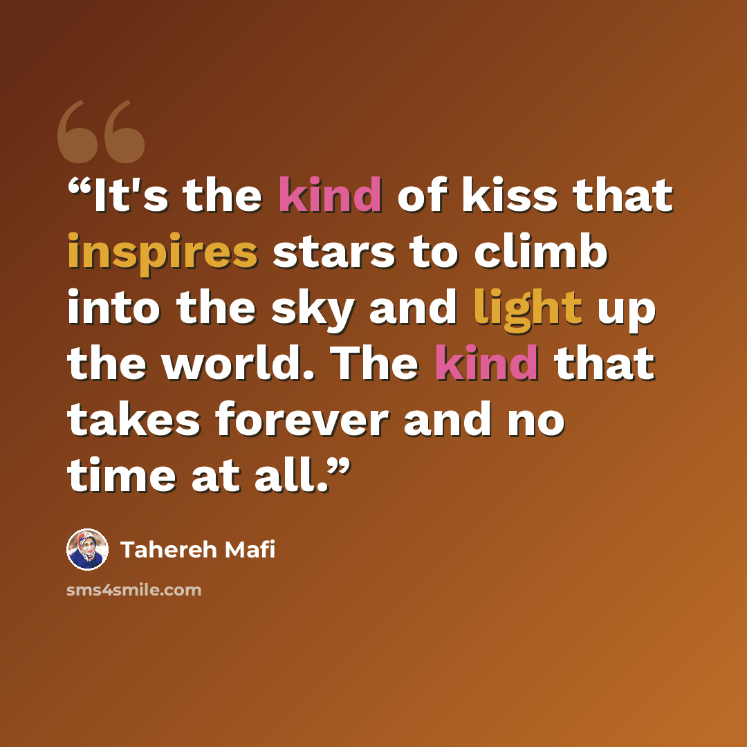 “It's the kind of kiss that inspires stars to climb into the sky and light up the world. The kind that takes forever and no time at all.” quote by Tahereh Mafi