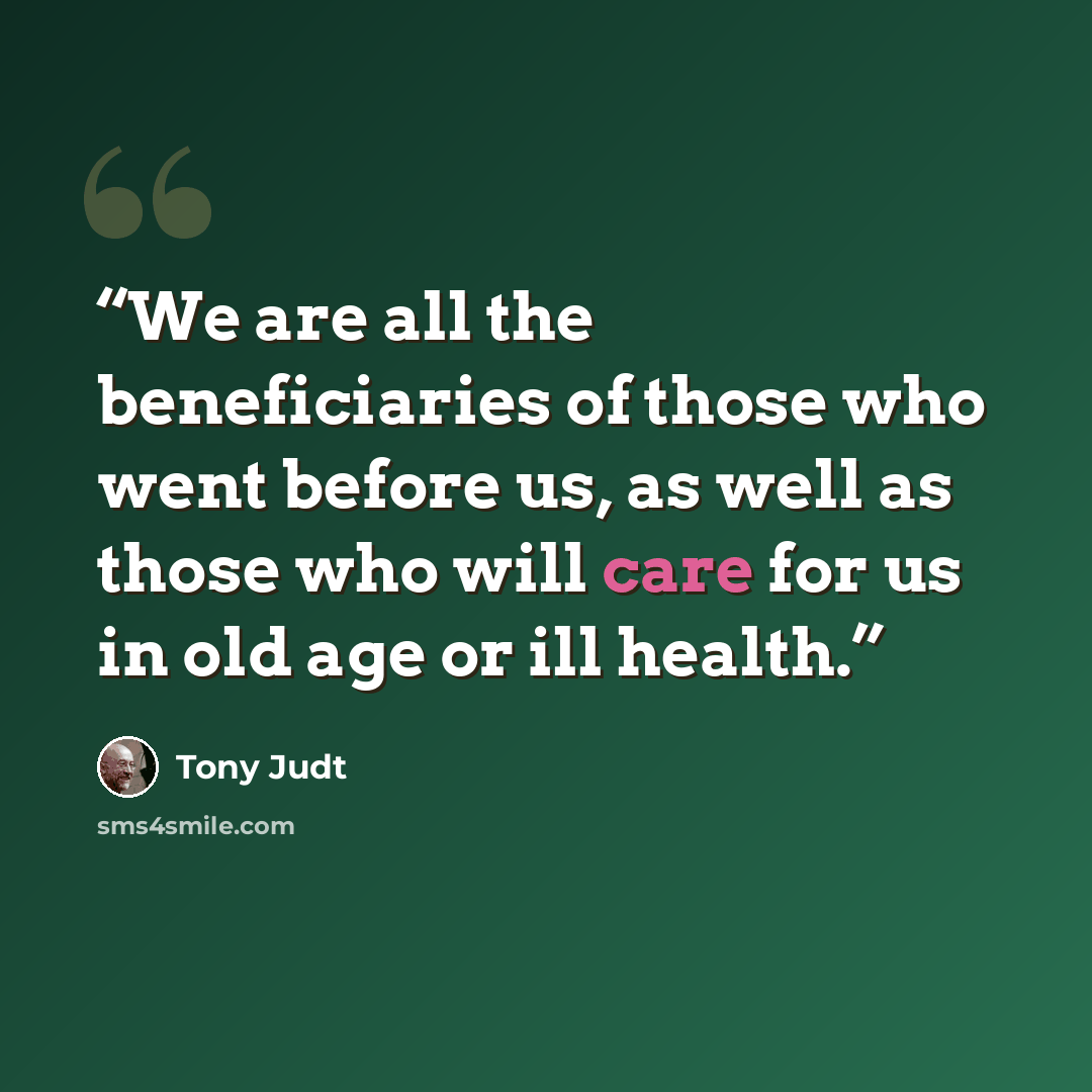 “We are all the beneficiaries of those who went before us, as well as those who will care for us in old age or ill health.” quote by Tony Judt