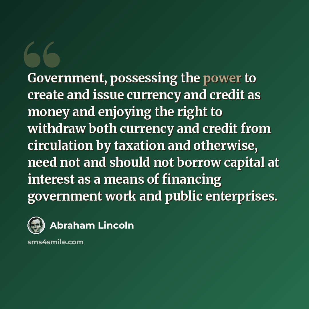 “Government, possessing the power to create and issue currency and credit as money and enjoying the right to withdraw both currency and credit from circulation by taxation and otherwise, need not and should not borrow capital at interest as a means of financing government work and public enterprises.” quote by Abraham Lincoln