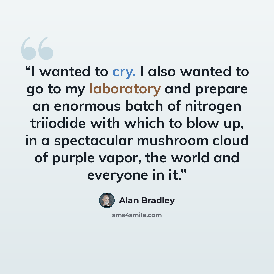 “I wanted to cry. I also wanted to go to my laboratory and prepare an enormous batch of nitrogen triiodide with which to blow up, in a spectacular mushroom cloud of purple vapor, the world and everyone in it.” quote by Alan Bradley