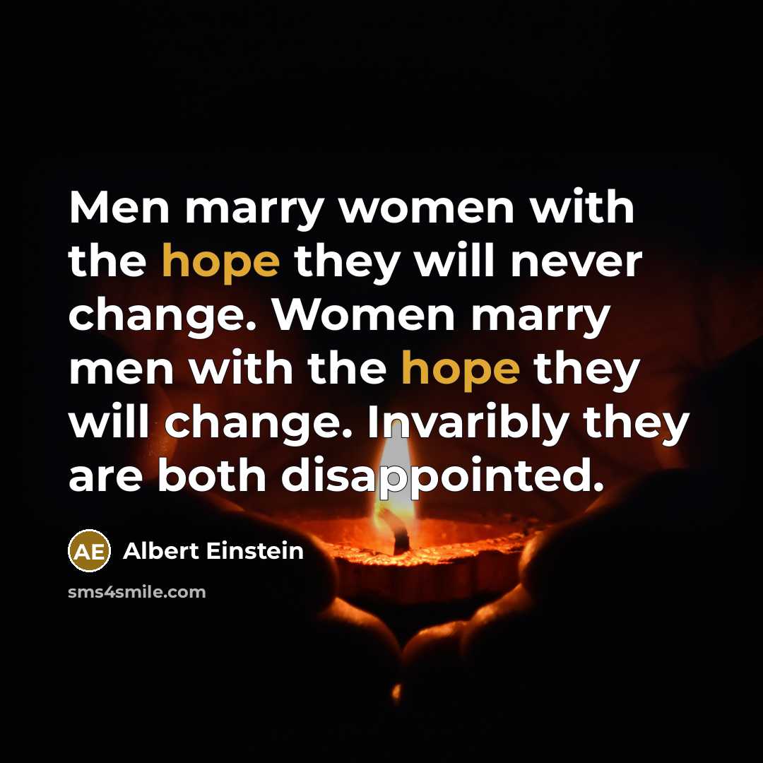“Men marry women with the hope they will never change. Women marry men with the hope they will change. Invaribly they are both disappointed.” quote by Albert Einstein