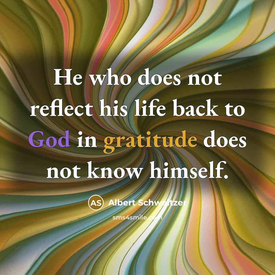 “He who does not reflect his life back to God in gratitude does not know himself.” quote by Albert Schweitzer