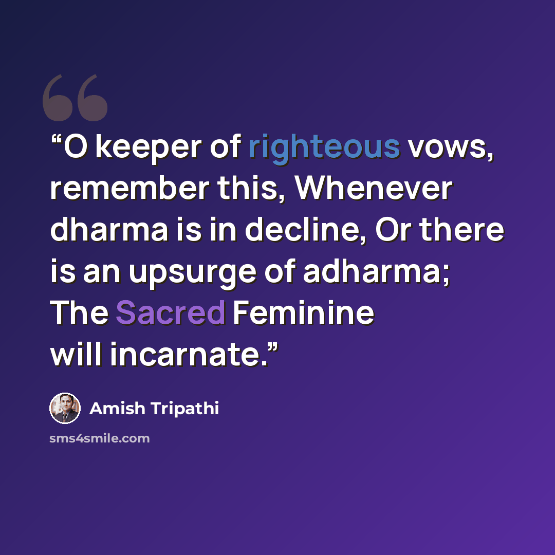 “O keeper of righteous vows, remember this, Whenever dharma is in decline, Or there is an upsurge of adharma; The Sacred Feminine will incarnate.” quote by Amish Tripathi