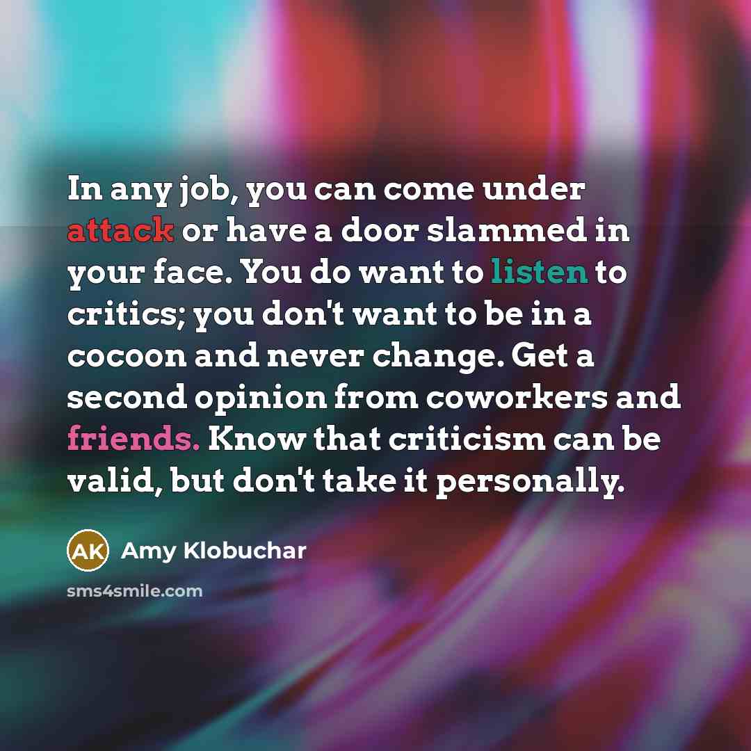 “In any job, you can come under attack or have a door slammed in your face. You do want to listen to critics; you don't want to be in a cocoon and never change. Get a second opinion from coworkers and friends. Know that criticism can be valid, but don't take it personally.” quote by Amy Klobuchar