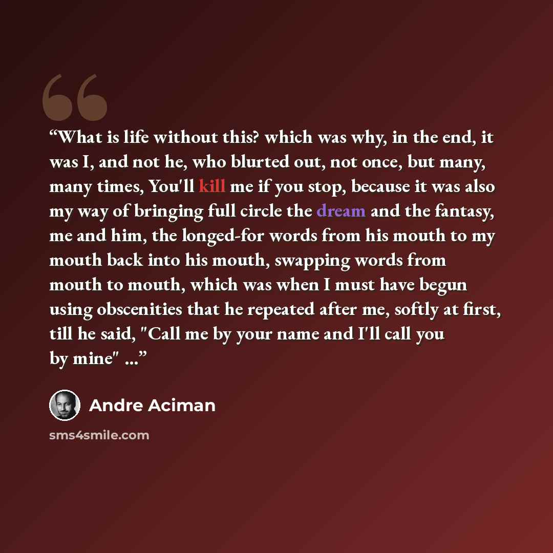 “What is life without this? which was why, in the end, it was I, and not he, who blurted out, not once, but many, many times, You'll kill me if you stop, because it was also my way of bringing full circle the dream and the fantasy, me and him, the longed-for words from his mouth to my mouth back…” quote by André Aciman