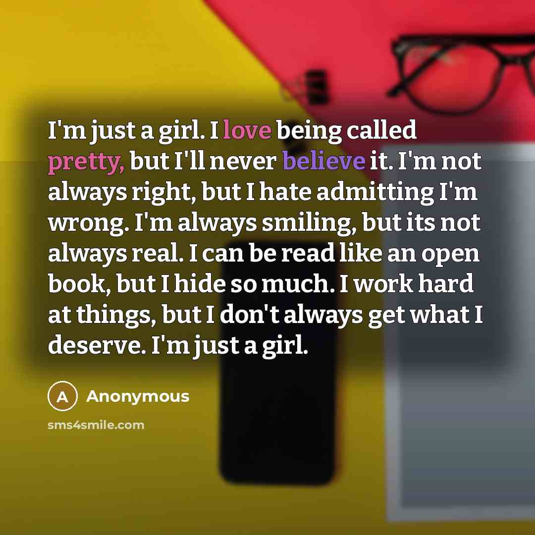 “I'm just a girl. I love being called pretty, but I'll never believe it. I'm not always right, but I hate admitting I'm wrong. I'm always smiling, but its not always real. I can be read like an open book, but I hide so much. I work hard at things, but I don't always get what I deserve. I'm just a…” quote by Anonymous