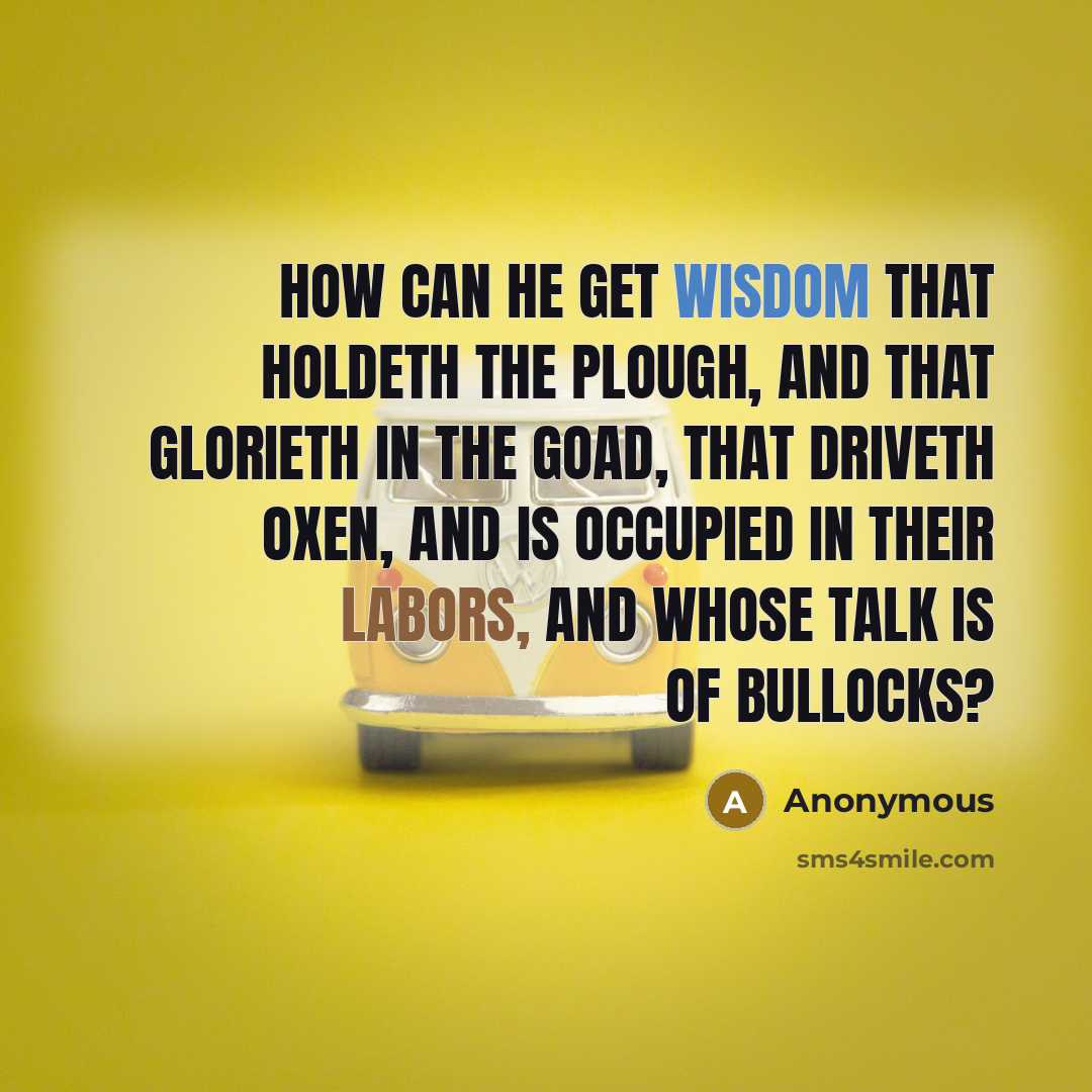 “How can he get wisdom that holdeth the plough, and that glorieth in the goad, that driveth oxen, and is occupied in their labors, and whose talk is of bullocks?” quote by Anonymous