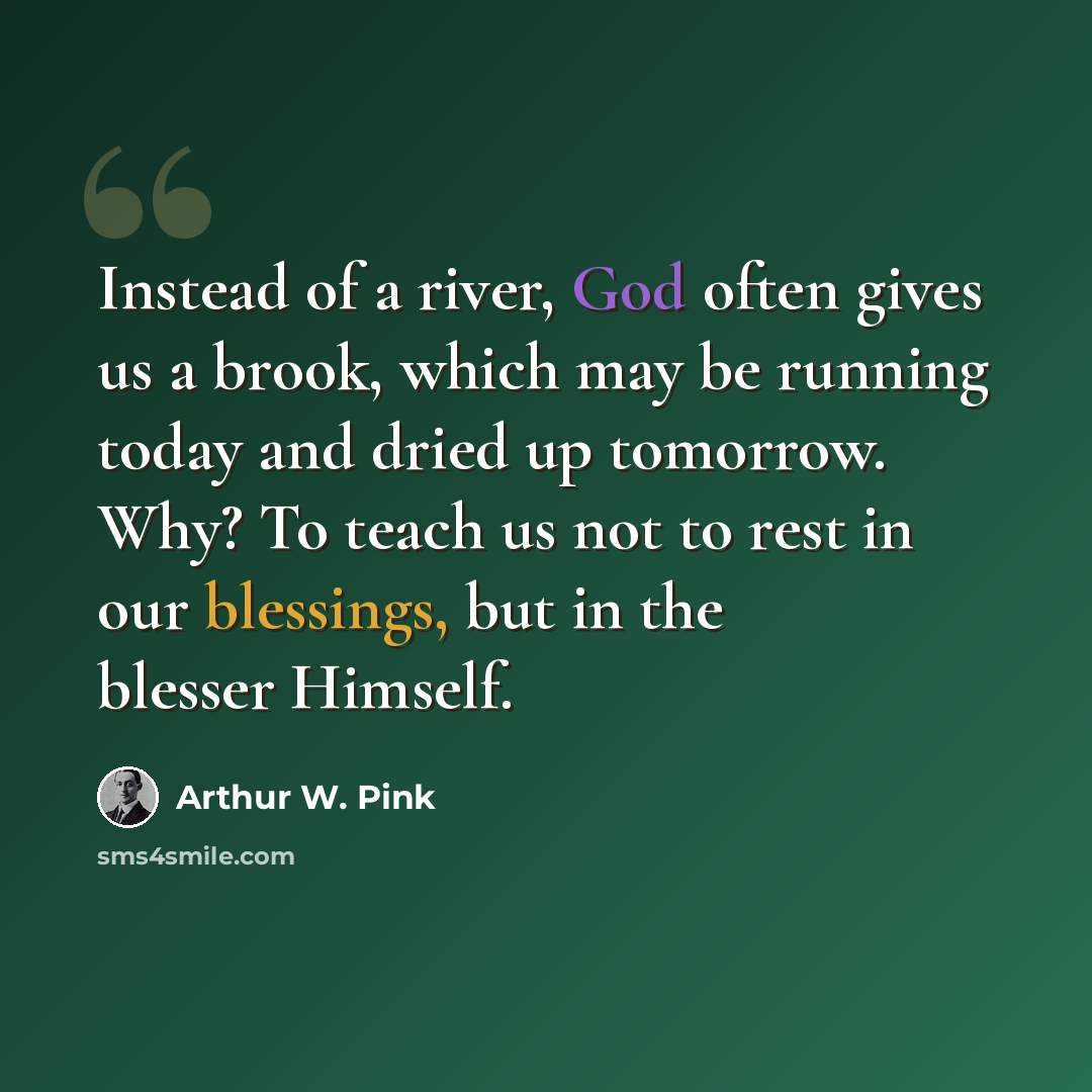 “Instead of a river, God often gives us a brook, which may be running today and dried up tomorrow. Why? To teach us not to rest in our blessings, but in the blesser Himself.” quote by Arthur W. Pink