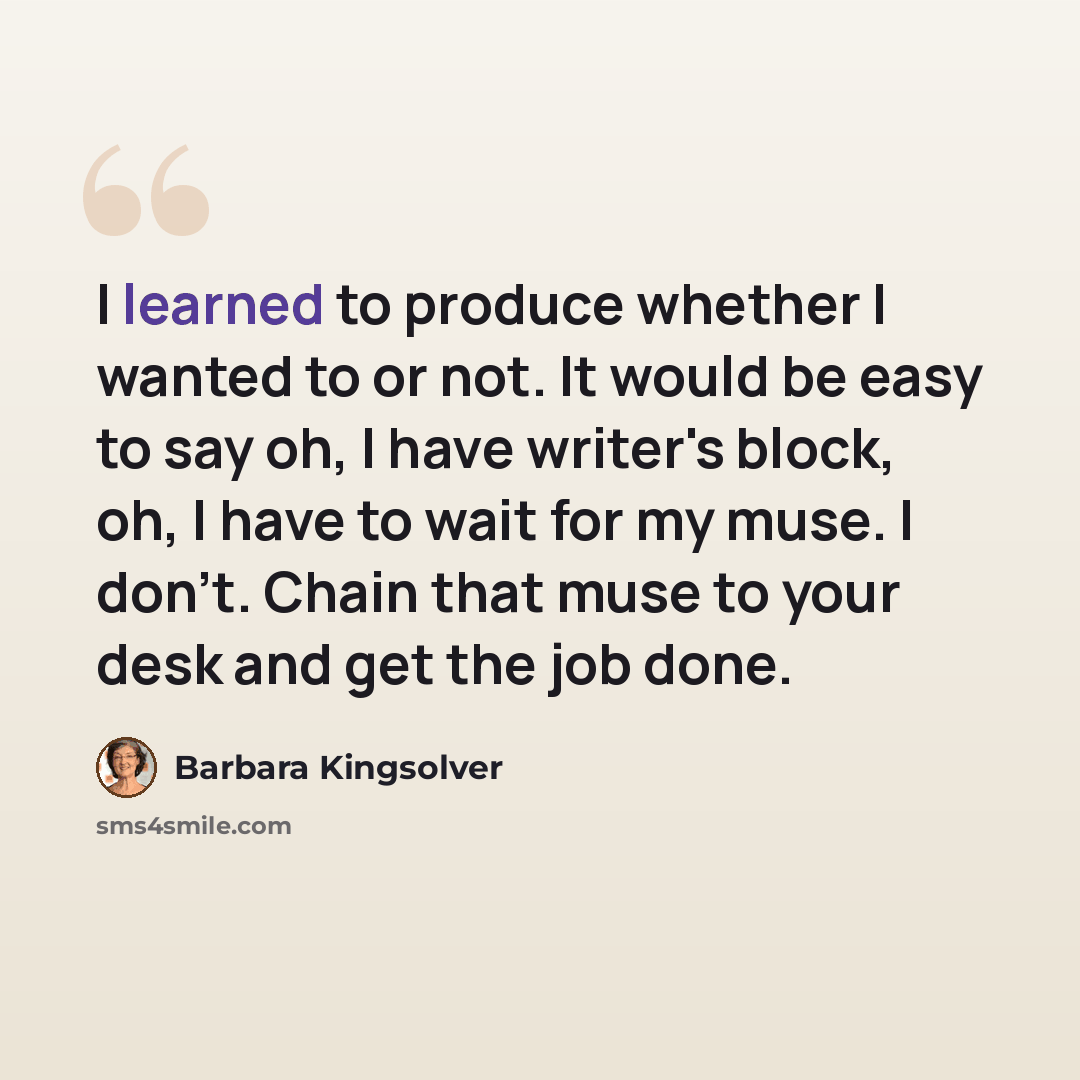 “I learned to produce whether I wanted to or not. It would be easy to say oh, I have writer's block, oh, I have to wait for my muse. I don't. Chain that muse to your desk and get the job done.” quote by Barbara Kingsolver