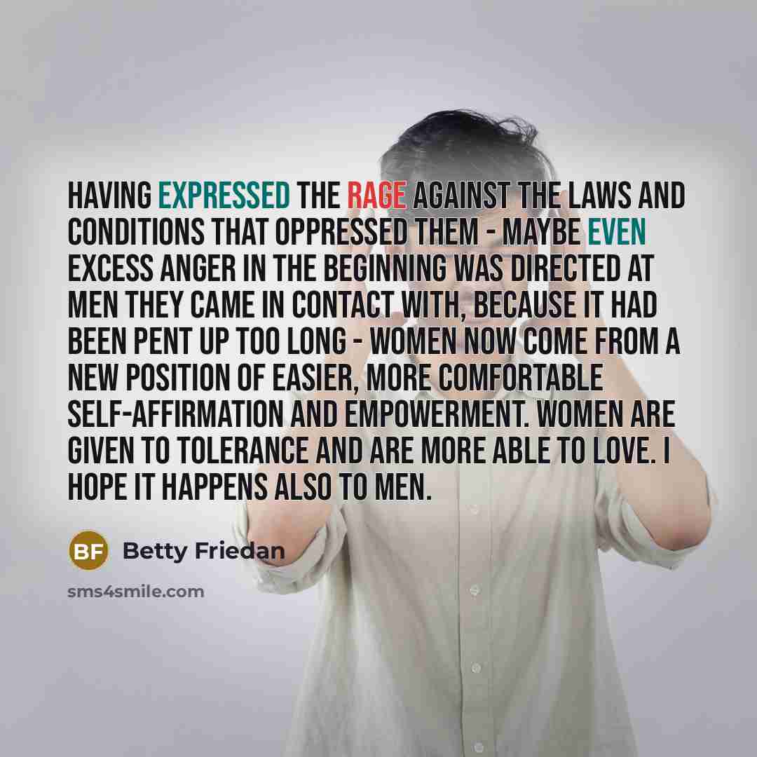 “Having expressed the rage against the laws and conditions that oppressed them - maybe even excess anger in the beginning was directed at men they came in contact with, because it had been pent up too long - women now come from a new position of easier, more comfortable self-affirmation and…” quote by Betty Friedan