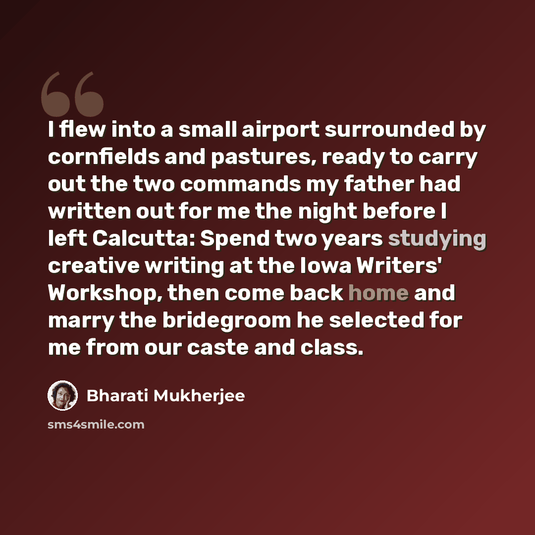 “I flew into a small airport surrounded by cornfields and pastures, ready to carry out the two commands my father had written out for me the night before I left Calcutta: Spend two years studying creative writing at the Iowa Writers' Workshop, then come back home and marry the bridegroom he…” quote by Bharati Mukherjee