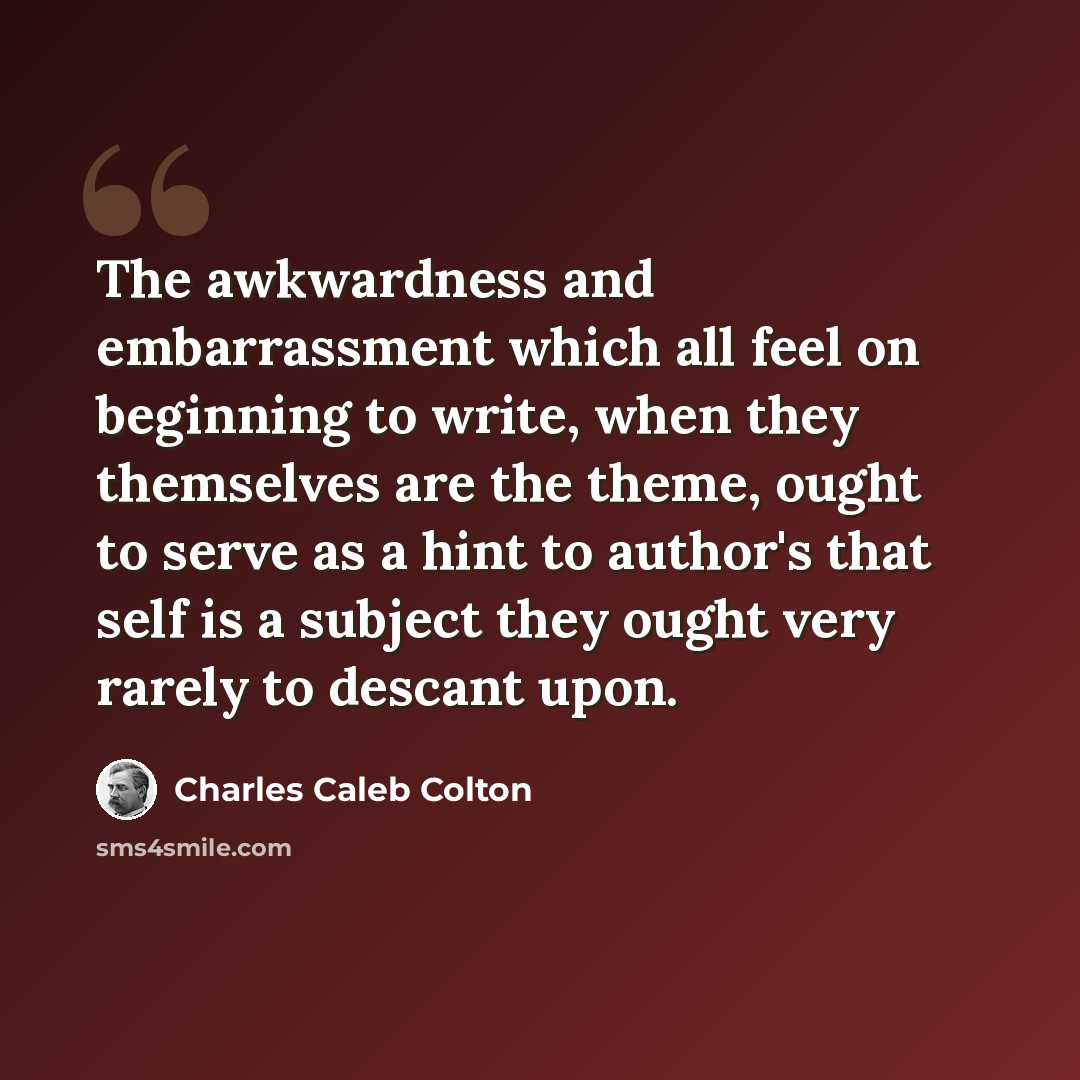 “The awkwardness and embarrassment which all feel on beginning to write, when they themselves are the theme, ought to serve as a hint to author's that self is a subject they ought very rarely to descant upon.” quote by Charles Caleb Colton