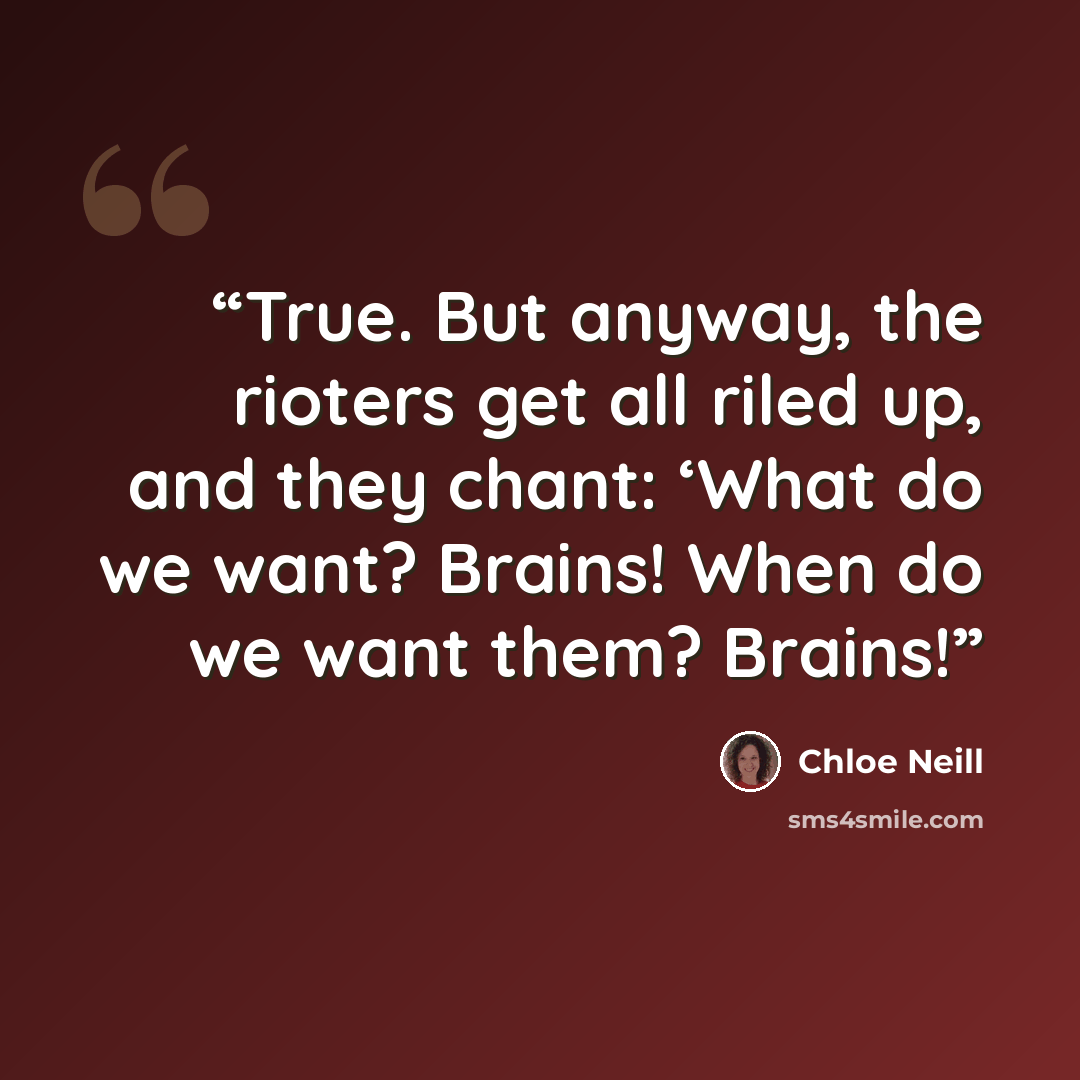 “True. But anyway, the rioters get all riled up, and they chant: ‘What do we want? Brains! When do we want them? Brains!” quote by Chloe Neill