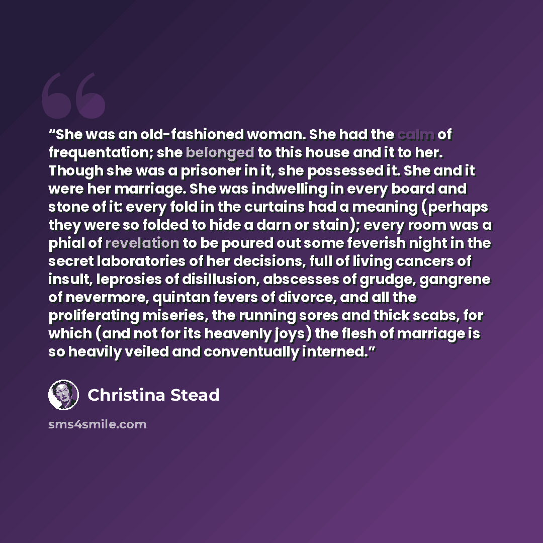 “She was an old-fashioned woman. She had the calm of frequentation; she belonged to this house and it to her. Though she was a prisoner in it, she possessed it. She and it were her marriage. She was indwelling in every board and stone of it: every fold in the curtains had a meaning (perhaps they…” quote by Christina Stead