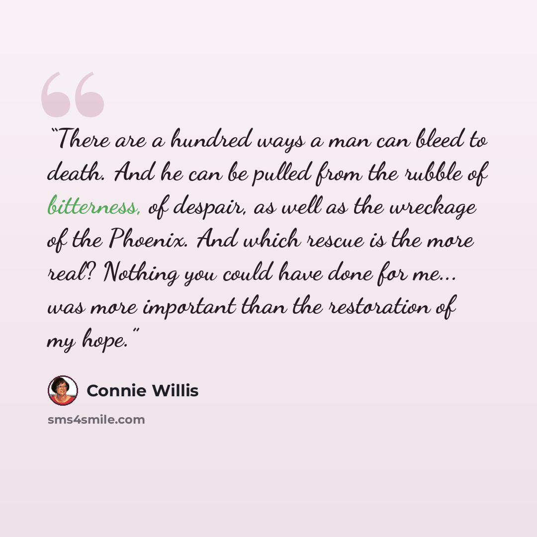 “There are a hundred ways a man can bleed to death. And he can be pulled from the rubble of bitterness, of despair, as well as the wreckage of the Phoenix. And which rescue is the more real? Nothing you could have done for me... was more important than the restoration of my hope.” quote by Connie Willis