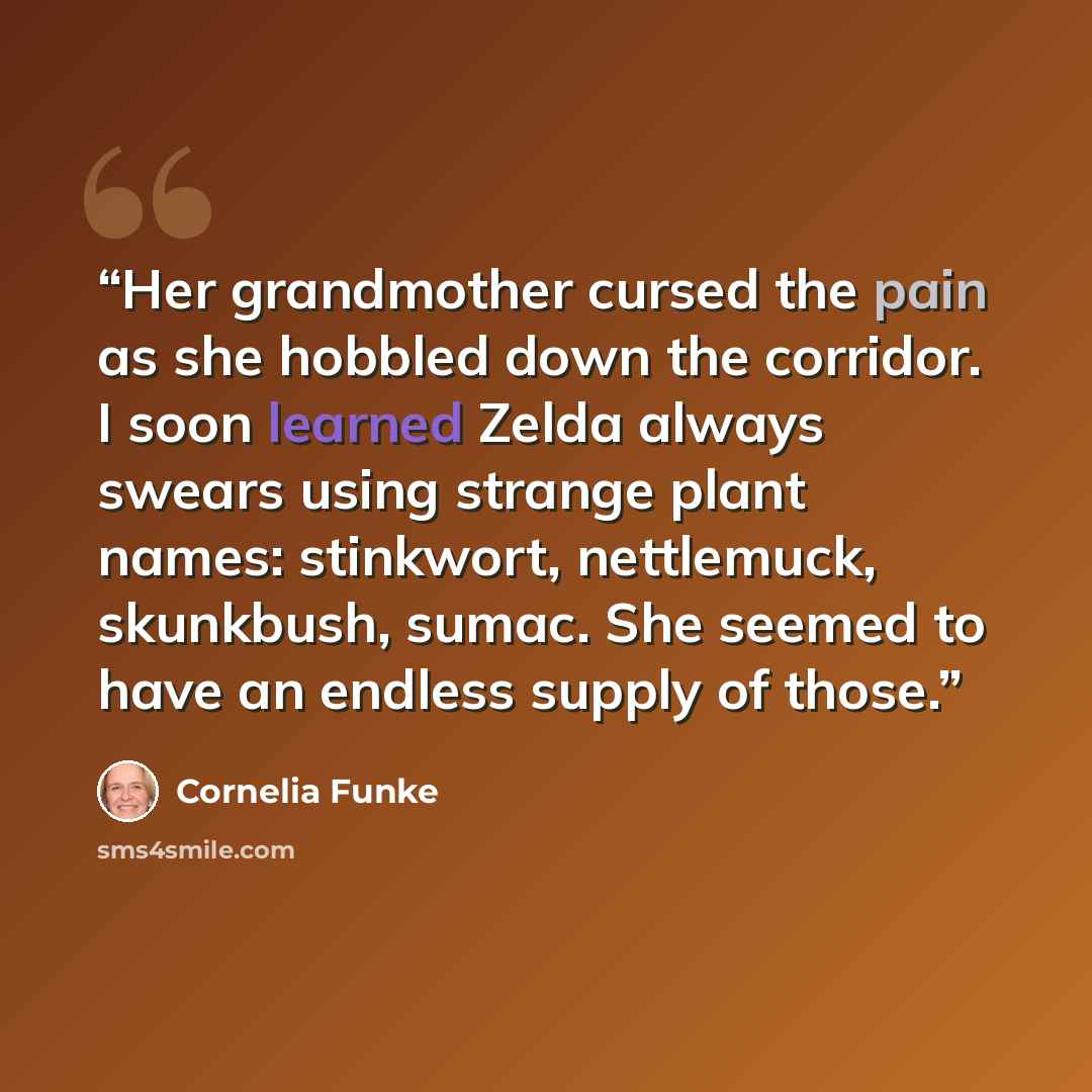 “Her grandmother cursed the pain as she hobbled down the corridor. I soon learned Zelda always swears using strange plant names: stinkwort, nettlemuck, skunkbush, sumac. She seemed to have an endless supply of those.” quote by Cornelia Funke