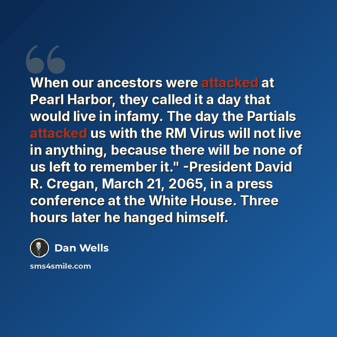 “When our ancestors were attacked at Pearl Harbor, they called it a day that would live in infamy. The day the Partials attacked us with the RM Virus will not live in anything, because there will be none of us left to remember it." -President David R. Cregan, March 21, 2065, in a press conference…” quote by Dan Wells