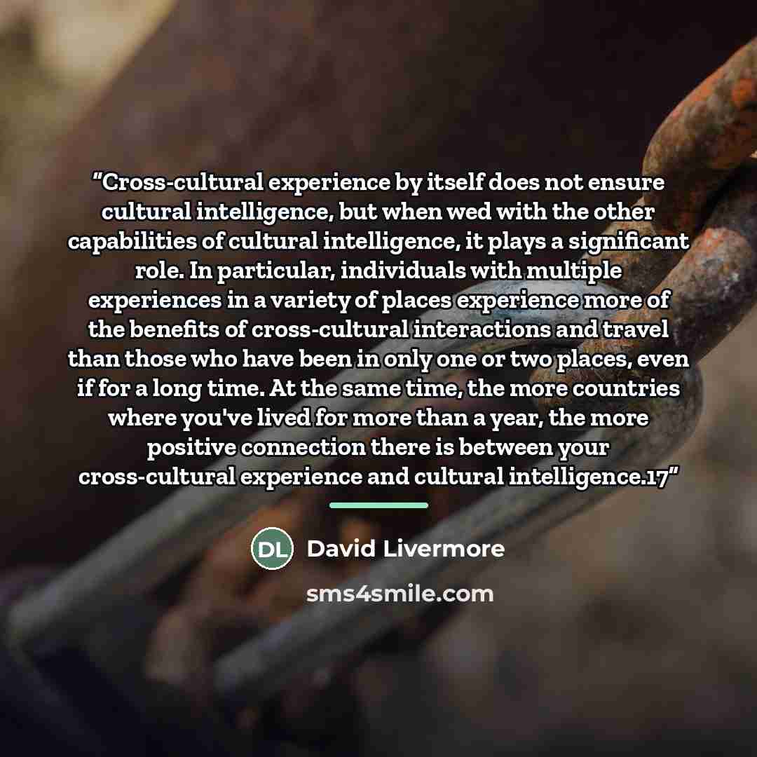“Cross-cultural experience by itself does not ensure cultural intelligence, but when wed with the other capabilities of cultural intelligence, it plays a significant role. In particular, individuals with multiple experiences in a variety of places experience more of the benefits of cross-cultural…” quote by David Livermore