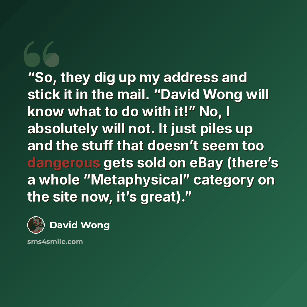 “So, they dig up my address and stick it in the mail. “David Wong will know what to do with it!” No, I absolutely will not. It just piles up and the stuff that doesn’t seem too dangerous gets sold on eBay (there’s a whole “Metaphysical” category on the site now, it’s great).” quote by David Wong