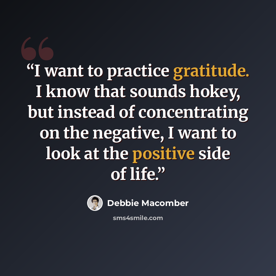 “I want to practice gratitude. I know that sounds hokey, but instead of concentrating on the negative, I want to look at the positive side of life.” quote by Debbie Macomber