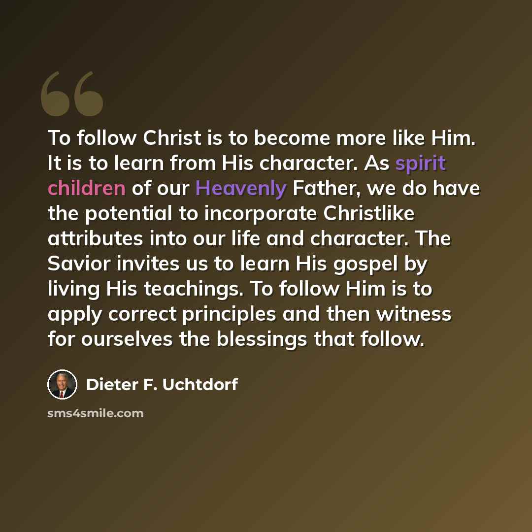 “To follow Christ is to become more like Him. It is to learn from His character. As spirit children of our Heavenly Father, we do have the potential to incorporate Christlike attributes into our life and character. The Savior invites us to learn His gospel by living His teachings. To follow Him is…” quote by Dieter F. Uchtdorf
