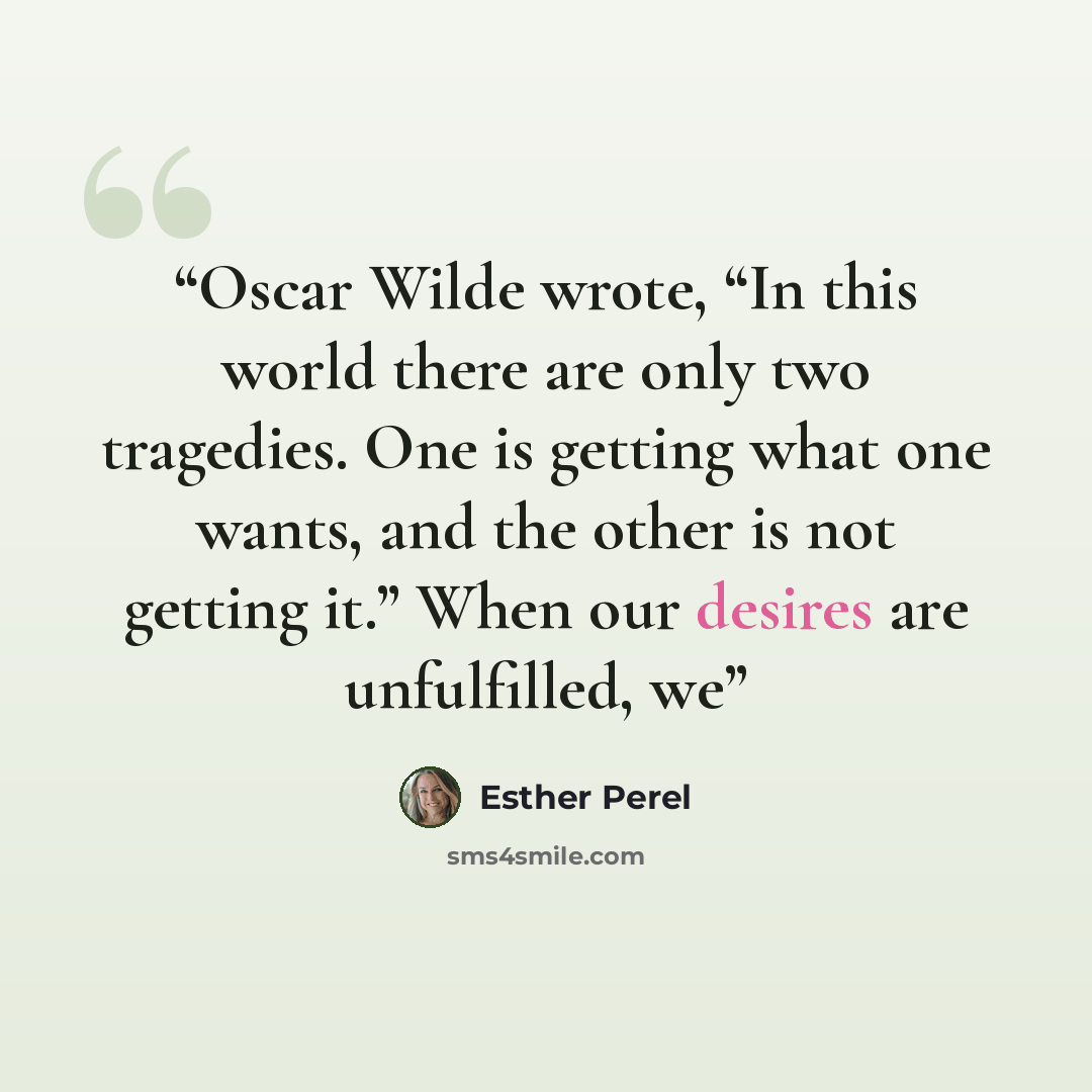 “Oscar Wilde wrote, “In this world there are only two tragedies. One is getting what one wants, and the other is not getting it.” When our desires are unfulfilled, we” quote by Esther Perel