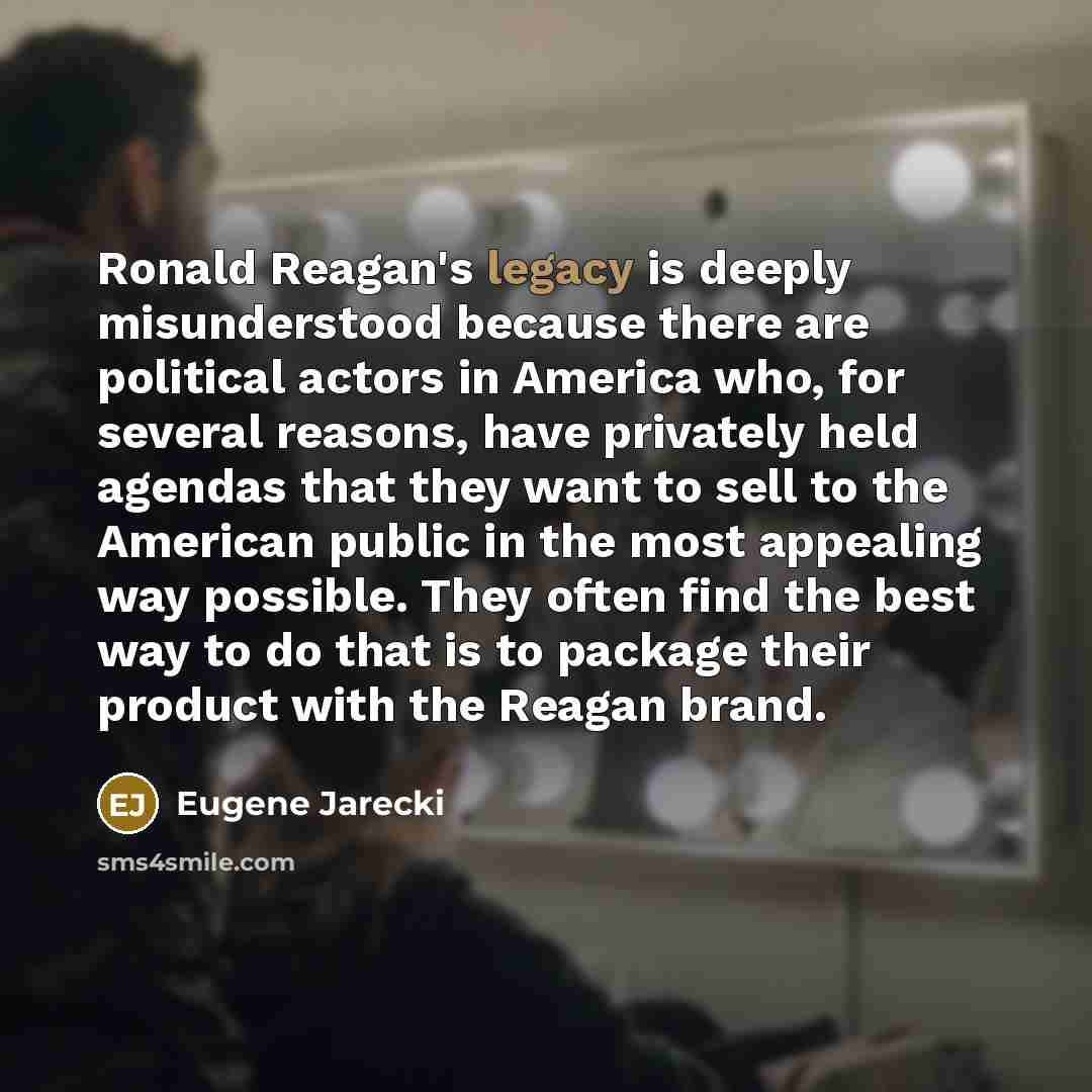 “Ronald Reagan's legacy is deeply misunderstood because there are political actors in America who, for several reasons, have privately held agendas that they want to sell to the American public in the most appealing way possible. They often find the best way to do that is to package their product…” quote by Eugene Jarecki