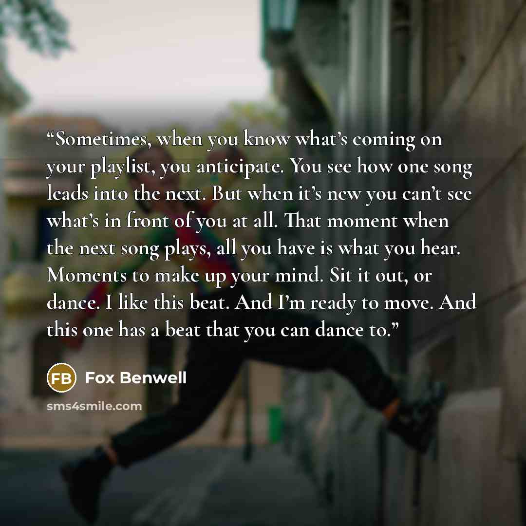 “Sometimes, when you know what’s coming on your playlist, you anticipate. You see how one song leads into the next. But when it’s new you can’t see what’s in front of you at all. That moment when the next song plays, all you have is what you hear. Moments to make up your mind. Sit it out, or dance…” quote by Fox Benwell