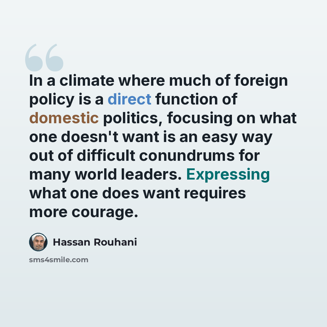 “In a climate where much of foreign policy is a direct function of domestic politics, focusing on what one doesn't want is an easy way out of difficult conundrums for many world leaders. Expressing what one does want requires more courage.” quote by Hassan Rouhani
