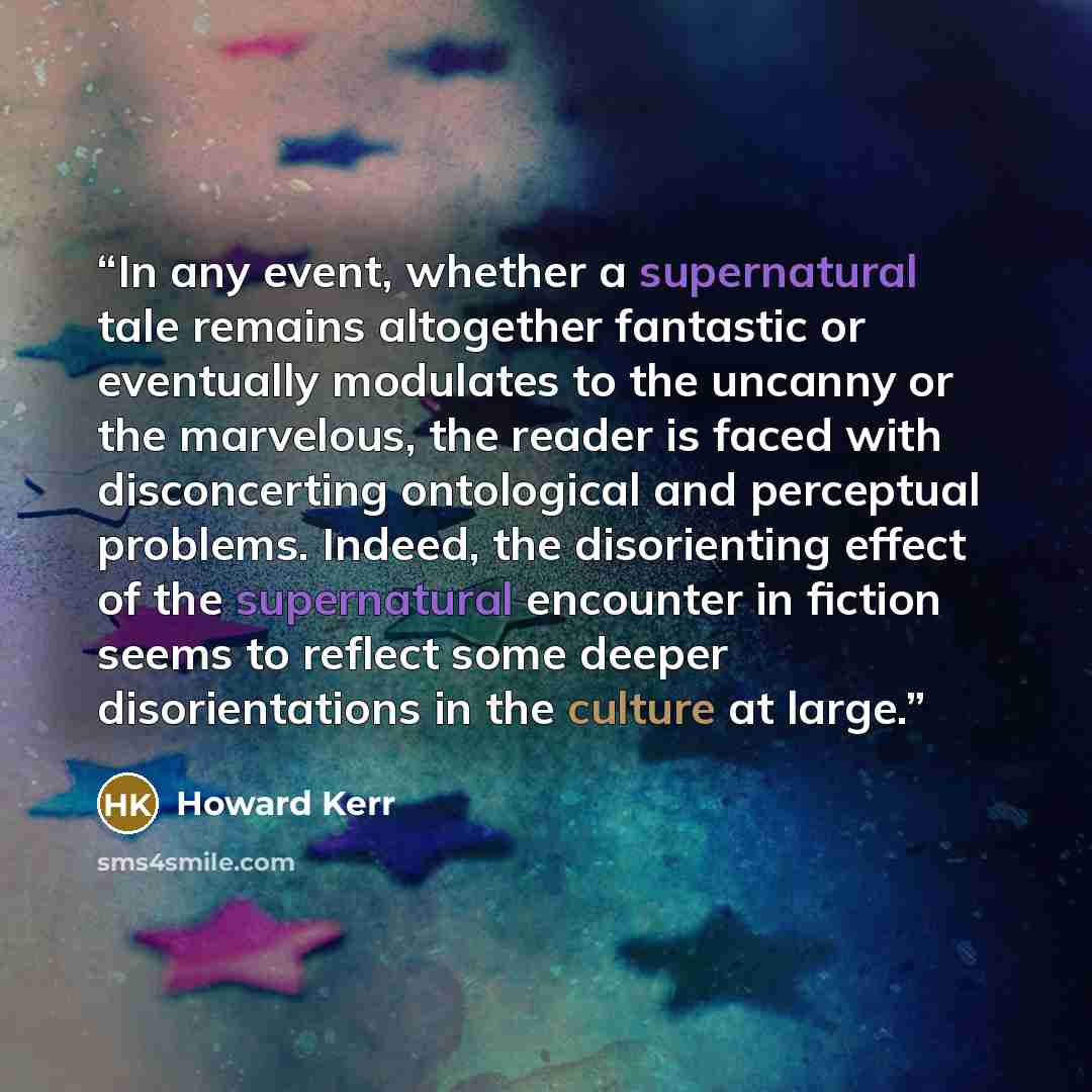 “In any event, whether a supernatural tale remains altogether fantastic or eventually modulates to the uncanny or the marvelous, the reader is faced with disconcerting ontological and perceptual problems. Indeed, the disorienting effect of the supernatural encounter in fiction seems to reflect some…” quote by Howard Kerr