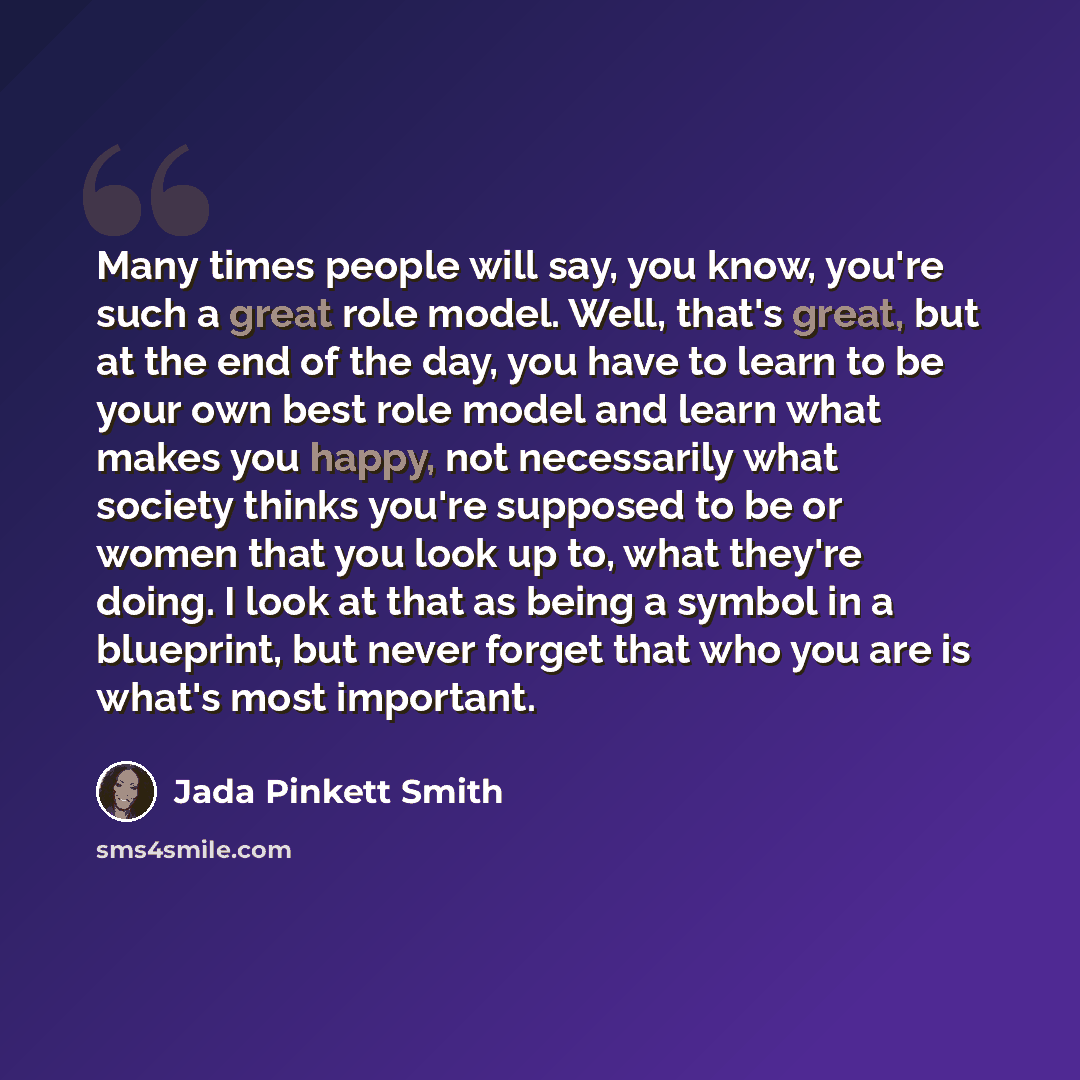 “Many times people will say, you know, you're such a great role model. Well, that's great, but at the end of the day, you have to learn to be your own best role model and learn what makes you happy, not necessarily what society thinks you're supposed to be or women that you look up to, what they're…” quote by Jada Pinkett Smith