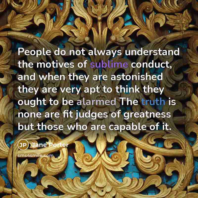 “People do not always understand the motives of sublime conduct, and when they are astonished they are very apt to think they ought to be alarmed The truth is none are fit judges of greatness but those who are capable of it.” quote by Jane Porter