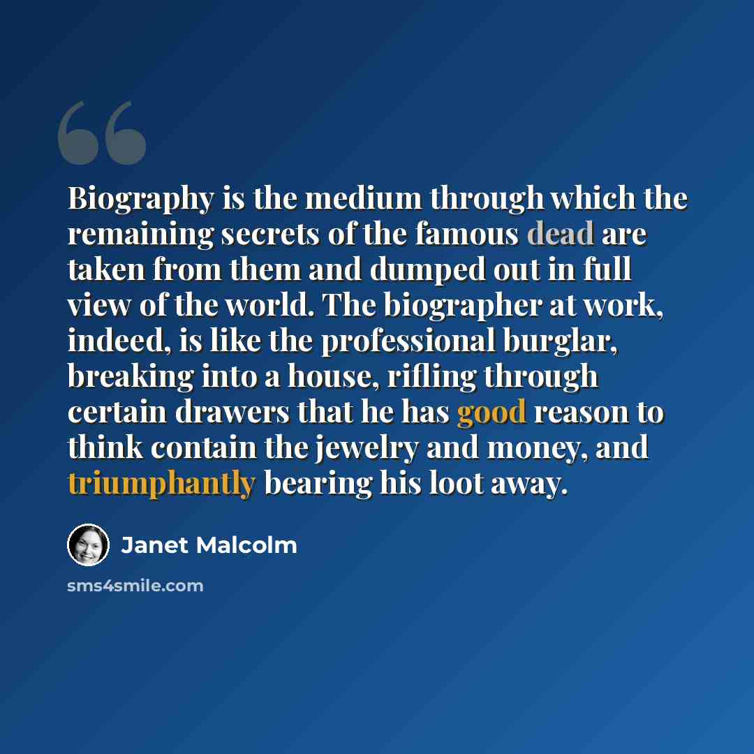 “Biography is the medium through which the remaining secrets of the famous dead are taken from them and dumped out in full view of the world. The biographer at work, indeed, is like the professional burglar, breaking into a house, rifling through certain drawers that he has good reason to think…” quote by Janet Malcolm