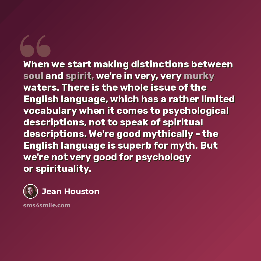 “When we start making distinctions between soul and spirit, we're in very, very murky waters. There is the whole issue of the English language, which has a rather limited vocabulary when it comes to psychological descriptions, not to speak of spiritual descriptions. We're good mythically - the…” quote by Jean Houston