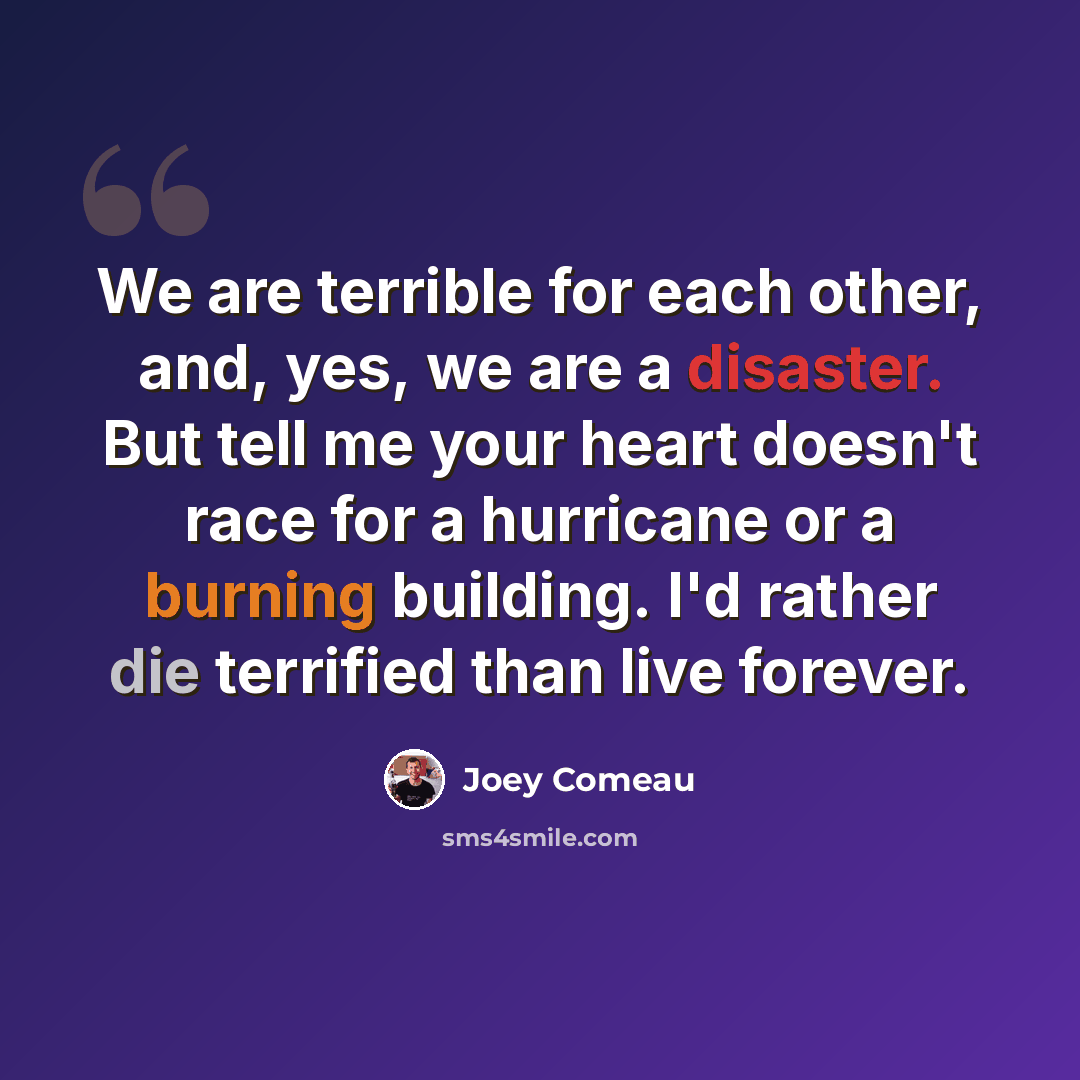 “We are terrible for each other, and, yes, we are a disaster. But tell me your heart doesn't race for a hurricane or a burning building. I'd rather die terrified than live forever.” quote by Joey Comeau