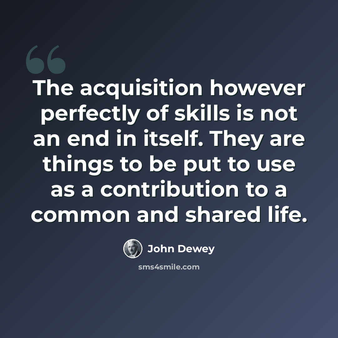 “The acquisition however perfectly of skills is not an end in itself. They are things to be put to use as a contribution to a common and shared life.” quote by John Dewey