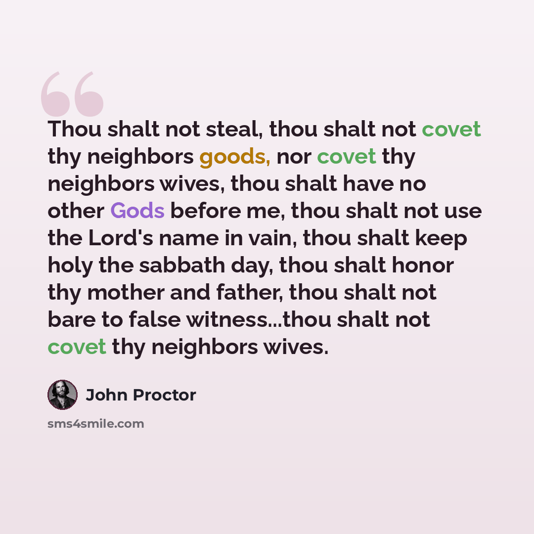 “Thou shalt not steal, thou shalt not covet thy neighbors goods, nor covet thy neighbors wives, thou shalt have no other Gods before me, thou shalt not use the Lord's name in vain, thou shalt keep holy the sabbath day, thou shalt honor thy mother and father, thou shalt not bare to false…” quote by John Proctor