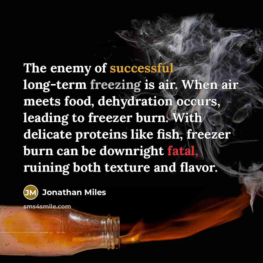 “The enemy of successful long-term freezing is air. When air meets food, dehydration occurs, leading to freezer burn. With delicate proteins like fish, freezer burn can be downright fatal, ruining both texture and flavor.” quote by Jonathan Miles