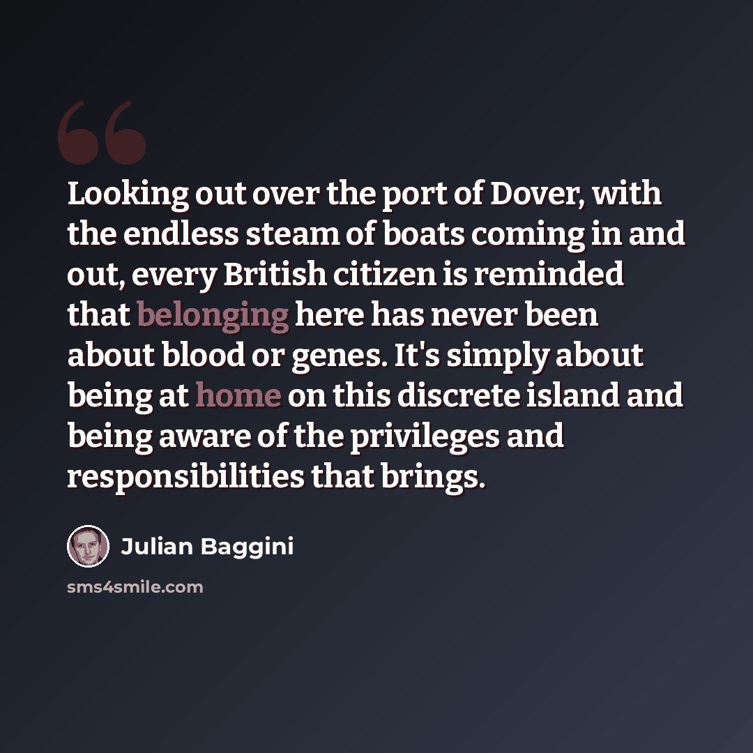 “Looking out over the port of Dover, with the endless steam of boats coming in and out, every British citizen is reminded that belonging here has never been about blood or genes. It's simply about being at home on this discrete island and being aware of the privileges and responsibilities that…” quote by Julian Baggini